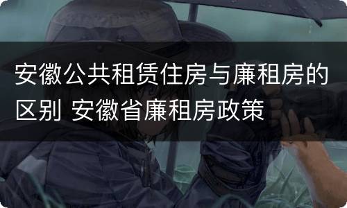 安徽公共租赁住房与廉租房的区别 安徽省廉租房政策
