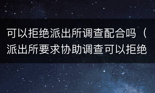 可以拒绝派出所调查配合吗（派出所要求协助调查可以拒绝吗）