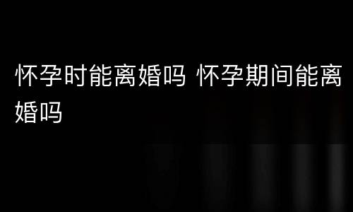 怀孕时能离婚吗 怀孕期间能离婚吗