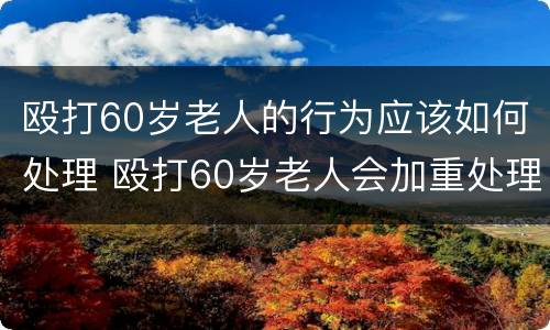 殴打60岁老人的行为应该如何处理 殴打60岁老人会加重处理么