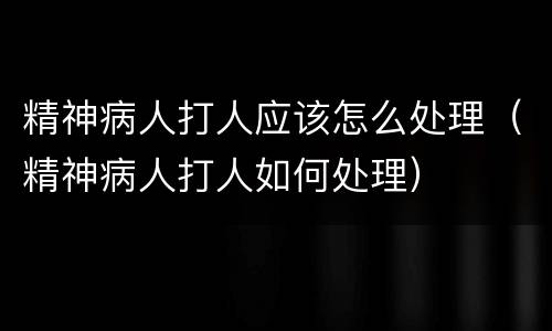 精神病人打人应该怎么处理（精神病人打人如何处理）