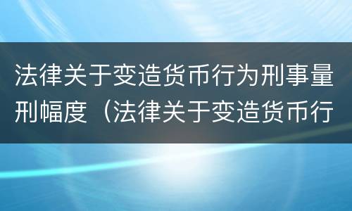 法律关于变造货币行为刑事量刑幅度（法律关于变造货币行为刑事量刑幅度的规定）