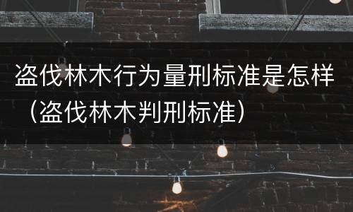 盗伐林木行为量刑标准是怎样（盗伐林木判刑标准）