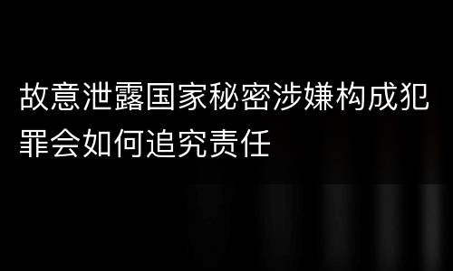 故意泄露国家秘密涉嫌构成犯罪会如何追究责任