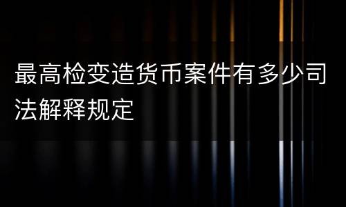 最高检变造货币案件有多少司法解释规定