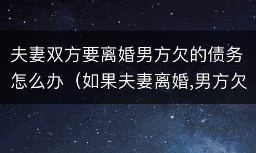 夫妻双方要离婚男方欠的债务怎么办（如果夫妻离婚,男方欠钱,妻子要还吗）