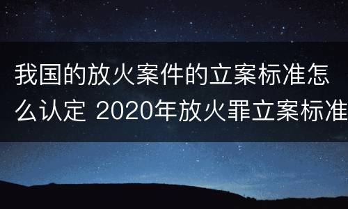 我国的放火案件的立案标准怎么认定 2020年放火罪立案标准及量刑
