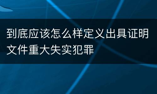 到底应该怎么样定义出具证明文件重大失实犯罪