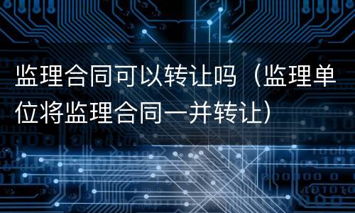 监理合同可以转让吗（监理单位将监理合同一并转让）