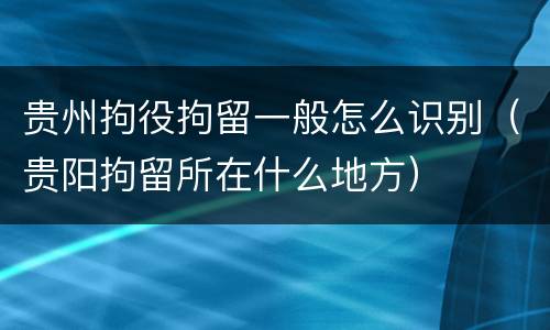贵州拘役拘留一般怎么识别（贵阳拘留所在什么地方）