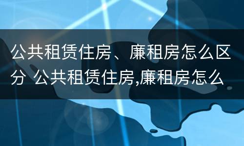公共租赁住房、廉租房怎么区分 公共租赁住房,廉租房怎么区分的