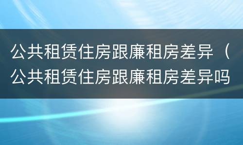 公共租赁住房跟廉租房差异（公共租赁住房跟廉租房差异吗）