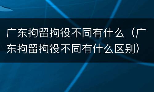 广东拘留拘役不同有什么（广东拘留拘役不同有什么区别）