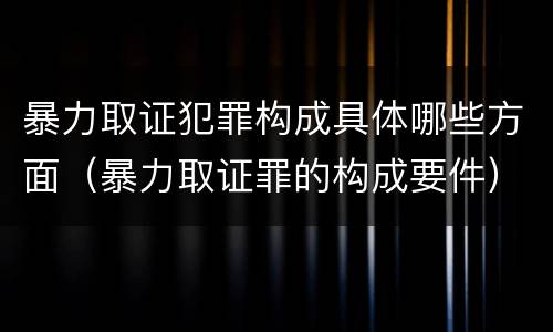 暴力取证犯罪构成具体哪些方面（暴力取证罪的构成要件）