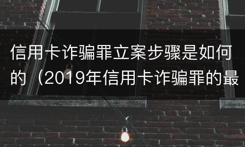 信用卡诈骗罪立案步骤是如何的（2019年信用卡诈骗罪的最新立案标准）
