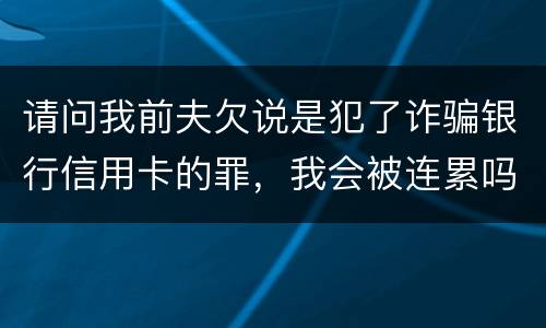 请问我前夫欠说是犯了诈骗银行信用卡的罪，我会被连累吗
