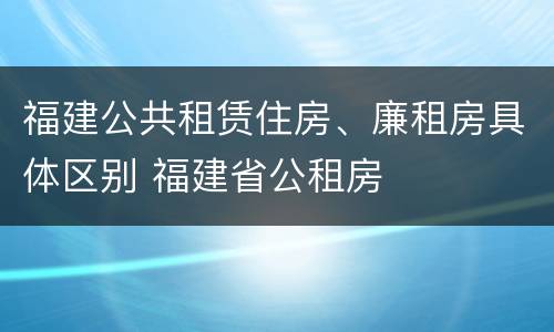 福建公共租赁住房、廉租房具体区别 福建省公租房