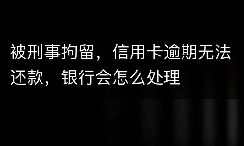 被刑事拘留，信用卡逾期无法还款，银行会怎么处理