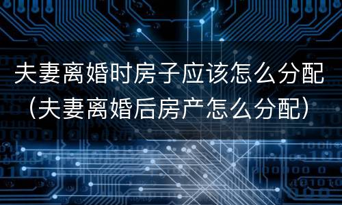 夫妻离婚时房子应该怎么分配（夫妻离婚后房产怎么分配）