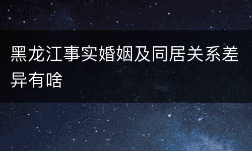 黑龙江事实婚姻及同居关系差异有啥
