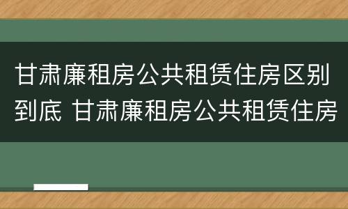 甘肃廉租房公共租赁住房区别到底 甘肃廉租房公共租赁住房区别到底多大