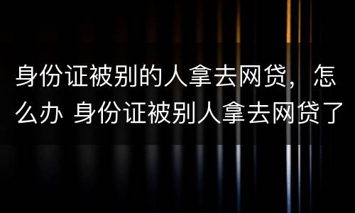 身份证被别的人拿去网贷，怎么办 身份证被别人拿去网贷了报警有用吗