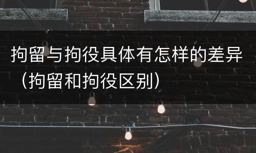 拘留与拘役具体有怎样的差异（拘留和拘役区别）