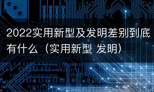 2022实用新型及发明差别到底有什么（实用新型 发明）