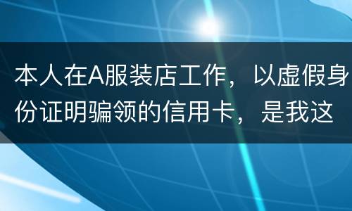 本人在A服装店工作，以虚假身份证明骗领的信用卡，是我这样的吗