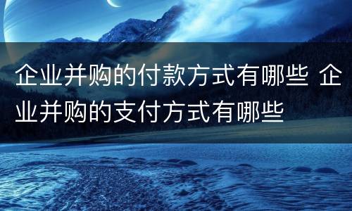 企业并购的付款方式有哪些 企业并购的支付方式有哪些