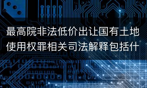 最高院非法低价出让国有土地使用权罪相关司法解释包括什么重要规定