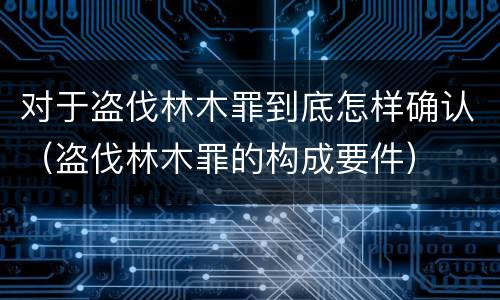 对于盗伐林木罪到底怎样确认（盗伐林木罪的构成要件）