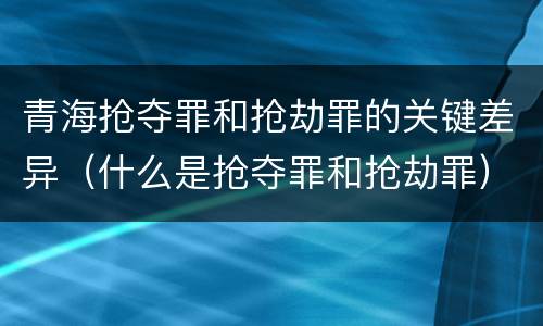 青海抢夺罪和抢劫罪的关键差异（什么是抢夺罪和抢劫罪）