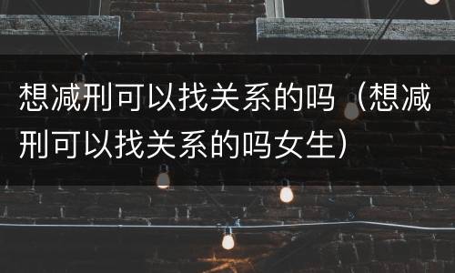 想减刑可以找关系的吗（想减刑可以找关系的吗女生）
