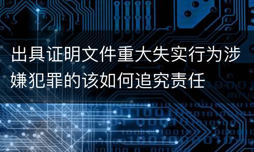 出具证明文件重大失实行为涉嫌犯罪的该如何追究责任