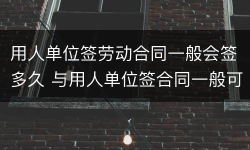 用人单位签劳动合同一般会签多久 与用人单位签合同一般可签多久