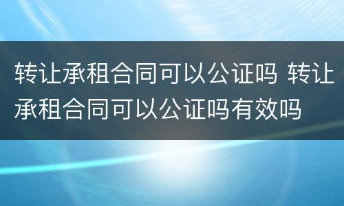 转让承租合同可以公证吗 转让承租合同可以公证吗有效吗