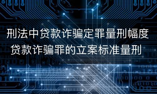 刑法中贷款诈骗定罪量刑幅度 贷款诈骗罪的立案标准量刑