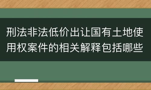 刑法非法低价出让国有土地使用权案件的相关解释包括哪些主要规定