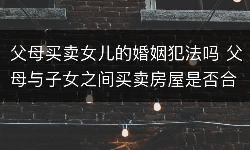 父母买卖女儿的婚姻犯法吗 父母与子女之间买卖房屋是否合法