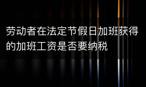 劳动者在法定节假日加班获得的加班工资是否要纳税