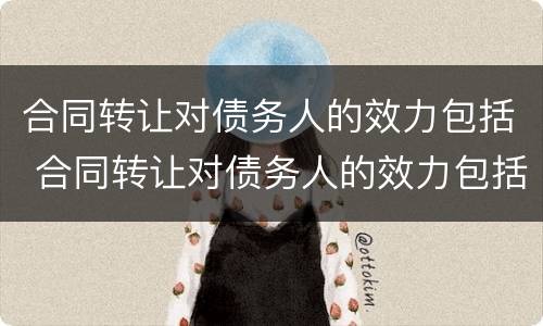 合同转让对债务人的效力包括 合同转让对债务人的效力包括哪些