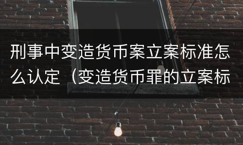 刑事中变造货币案立案标准怎么认定（变造货币罪的立案标准）
