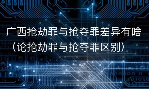 广西抢劫罪与抢夺罪差异有啥（论抢劫罪与抢夺罪区别）