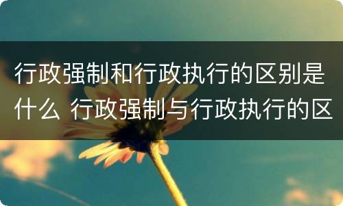 行政强制和行政执行的区别是什么 行政强制与行政执行的区别