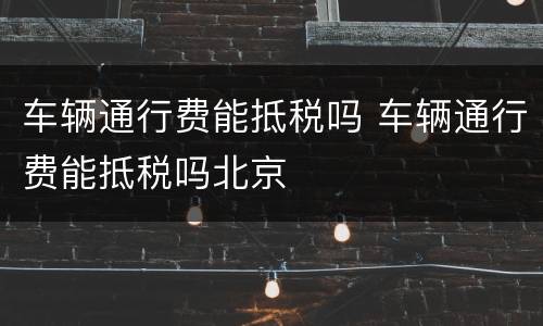 车辆通行费能抵税吗 车辆通行费能抵税吗北京