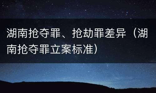 湖南抢夺罪、抢劫罪差异（湖南抢夺罪立案标准）