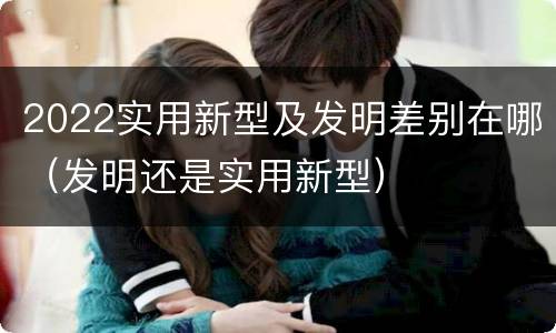 2022实用新型及发明差别在哪(发明还是实用新型)