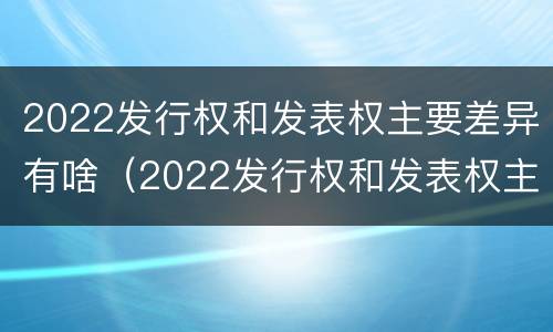 2022发行权和发表权主要差异有啥（2022发行权和发表权主要差异有啥不同）