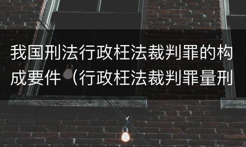 我国刑法行政枉法裁判罪的构成要件（行政枉法裁判罪量刑）